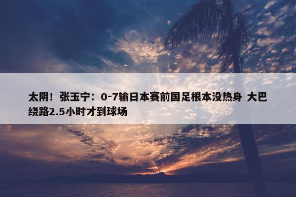 太阴！张玉宁：0-7输日本赛前国足根本没热身 大巴绕路2.5小时才到球场