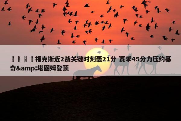 🦊福克斯近2战关键时刻轰21分 赛季45分力压约基奇&塔图姆登顶