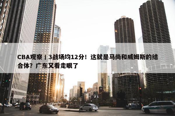 CBA观察丨3战场均12分！这就是马尚和威姆斯的结合体？广东又看走眼了