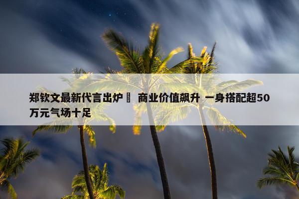 郑钦文最新代言出炉  商业价值飙升 一身搭配超50万元气场十足