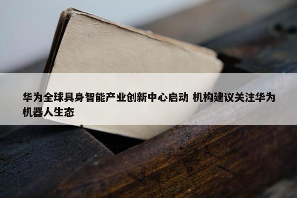 华为全球具身智能产业创新中心启动 机构建议关注华为机器人生态