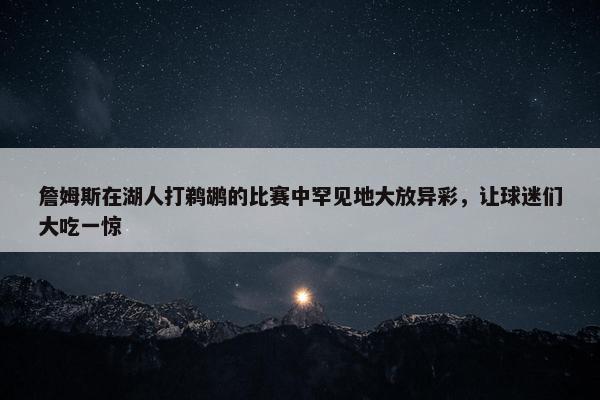 詹姆斯在湖人打鹈鹕的比赛中罕见地大放异彩，让球迷们大吃一惊