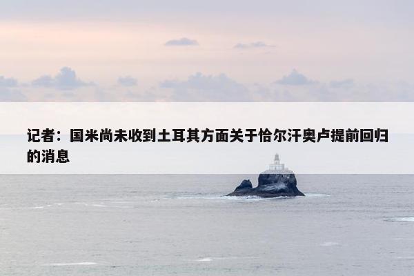 记者：国米尚未收到土耳其方面关于恰尔汗奥卢提前回归的消息