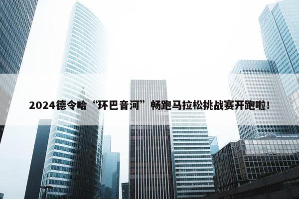 2024德令哈“环巴音河”畅跑马拉松挑战赛开跑啦！