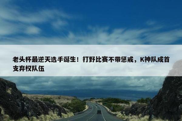 老头杯最逆天选手诞生！打野比赛不带惩戒，K神队成首支弃权队伍