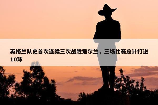 英格兰队史首次连续三次战胜爱尔兰，三场比赛总计打进10球