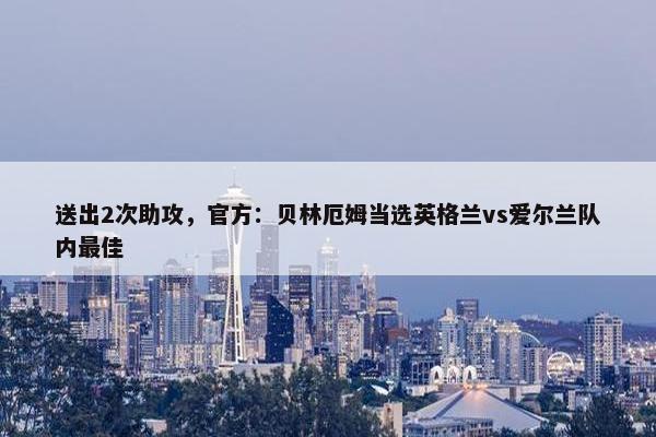 送出2次助攻，官方：贝林厄姆当选英格兰vs爱尔兰队内最佳