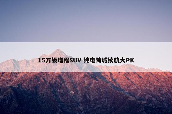 15万级增程SUV 纯电跨城续航大PK