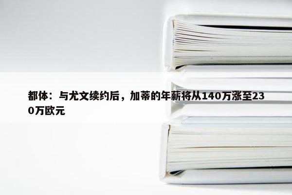 都体：与尤文续约后，加蒂的年薪将从140万涨至230万欧元