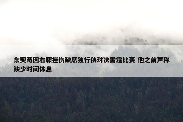 东契奇因右膝挫伤缺席独行侠对决雷霆比赛 他之前声称缺少时间休息