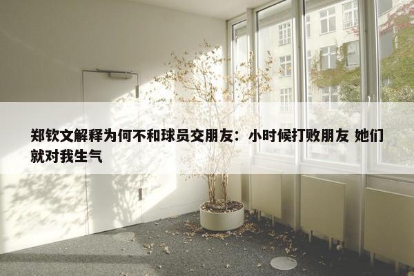 郑钦文解释为何不和球员交朋友：小时候打败朋友 她们就对我生气