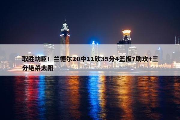 取胜功臣！兰德尔20中11砍35分4篮板7助攻+三分绝杀太阳