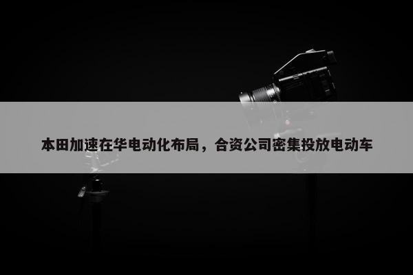 本田加速在华电动化布局，合资公司密集投放电动车