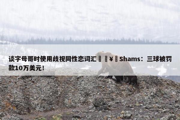 谈字母哥时使用歧视同性恋词汇🥶Shams：三球被罚款10万美元！