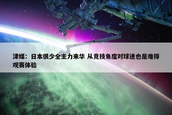 津媒：日本很少全主力来华 从竞技角度对球迷也是难得观赛体验