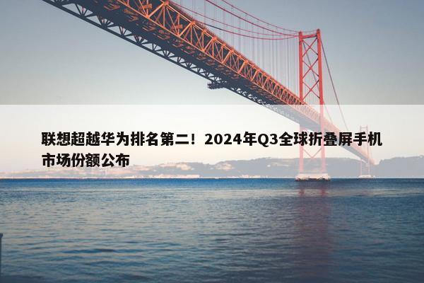 联想超越华为排名第二！2024年Q3全球折叠屏手机市场份额公布