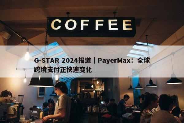 G-STAR 2024报道｜PayerMax：全球跨境支付正快速变化