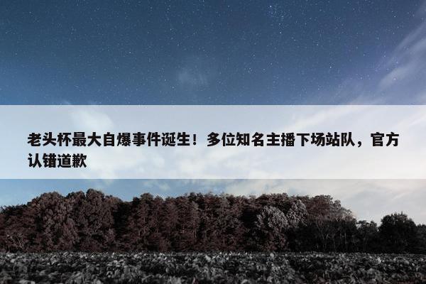 老头杯最大自爆事件诞生！多位知名主播下场站队，官方认错道歉