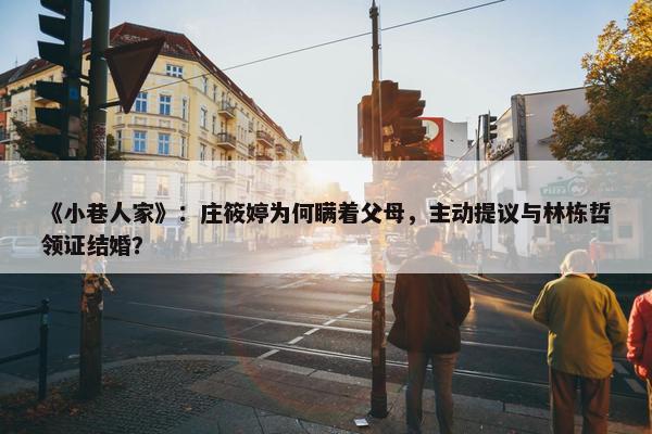 《小巷人家》：庄筱婷为何瞒着父母，主动提议与林栋哲领证结婚？