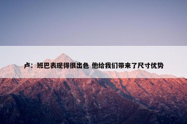 卢：班巴表现得很出色 他给我们带来了尺寸优势