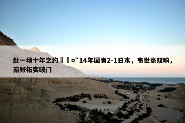 赴一场十年之约🤨14年国青2-1日本，韦世豪双响，南野拓实破门