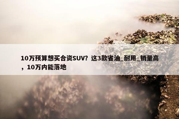 10万预算想买合资SUV？这3款省油_耐用_销量高，10万内能落地