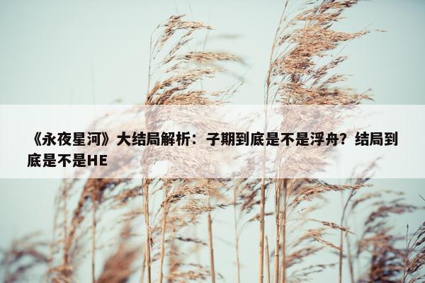 《永夜星河》大结局解析：子期到底是不是浮舟？结局到底是不是HE