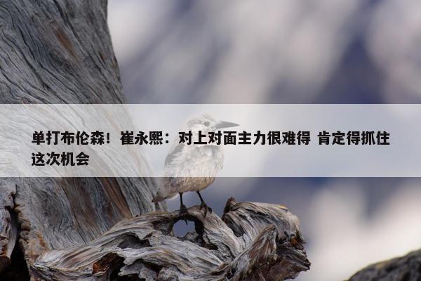 单打布伦森！崔永熙：对上对面主力很难得 肯定得抓住这次机会