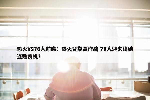 热火VS76人前瞻：热火背靠背作战 76人迎来终结连败良机？