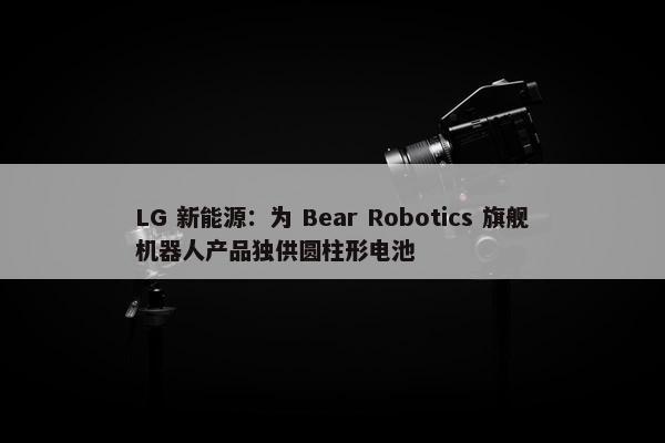 LG 新能源：为 Bear Robotics 旗舰机器人产品独供圆柱形电池