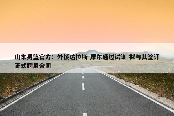 山东男篮官方：外援达拉斯-摩尔通过试训 拟与其签订正式聘用合同