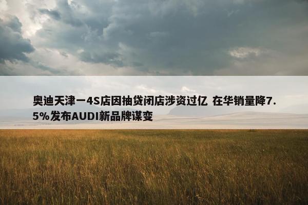 奥迪天津一4S店因抽贷闭店涉资过亿 在华销量降7.5%发布AUDI新品牌谋变