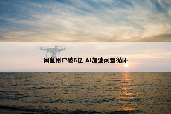 闲鱼用户破6亿 AI加速闲置循环