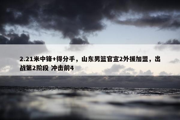 2.21米中锋+得分手，山东男篮官宣2外援加盟，出战第2阶段 冲击前4