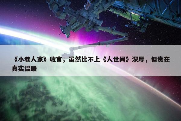 《小巷人家》收官，虽然比不上《人世间》深厚，但贵在真实温暖