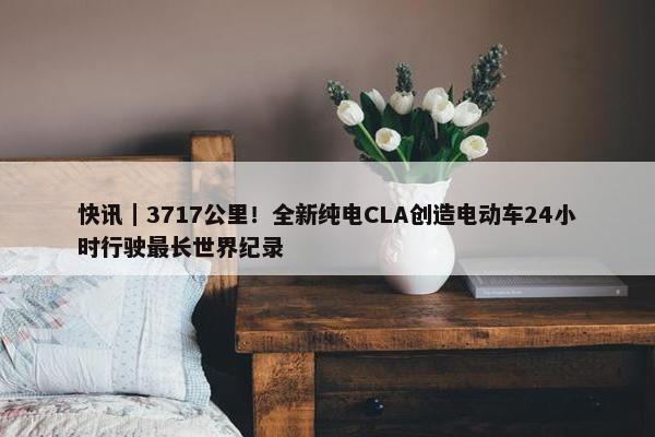 快讯｜3717公里！全新纯电CLA创造电动车24小时行驶最长世界纪录