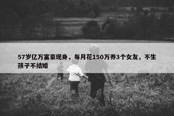 57岁亿万富豪现身，每月花150万养3个女友，不生孩子不结婚