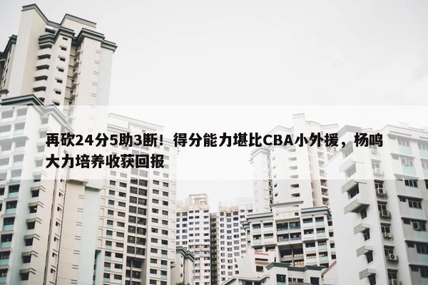 再砍24分5助3断！得分能力堪比CBA小外援，杨鸣大力培养收获回报