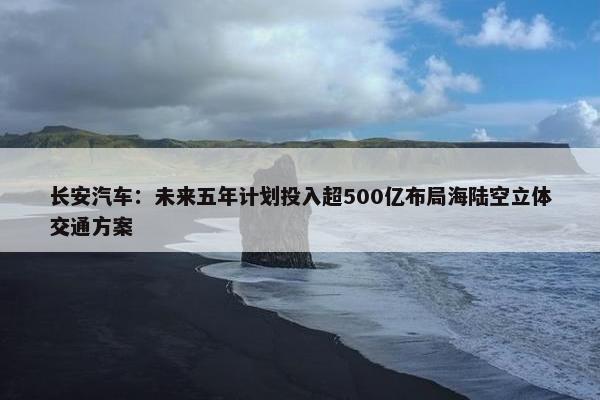 长安汽车：未来五年计划投入超500亿布局海陆空立体交通方案