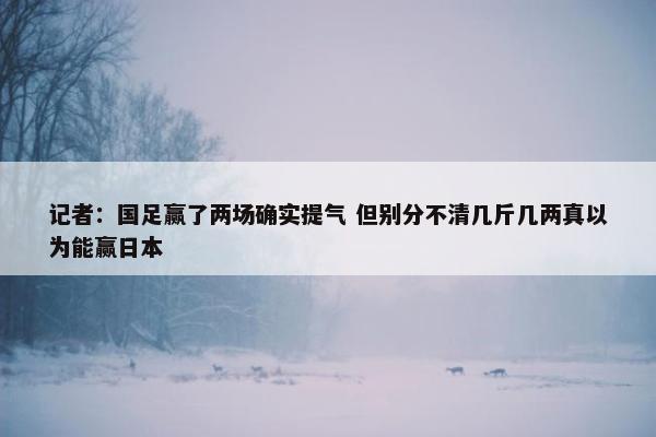 记者：国足赢了两场确实提气 但别分不清几斤几两真以为能赢日本