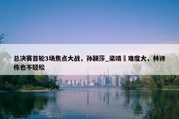 总决赛首轮3场焦点大战，孙颖莎_梁靖崑难度大，林诗栋也不轻松