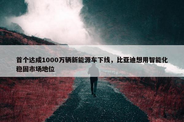 首个达成1000万辆新能源车下线，比亚迪想用智能化稳固市场地位