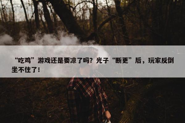 “吃鸡”游戏还是要凉了吗？光子“断更”后，玩家反倒坐不住了！