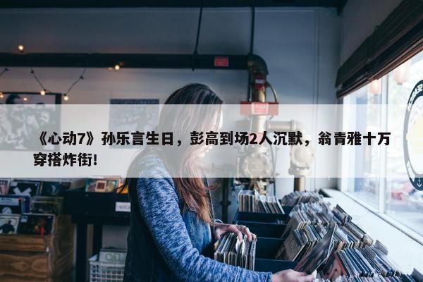 《心动7》孙乐言生日，彭高到场2人沉默，翁青雅十万穿搭炸街！