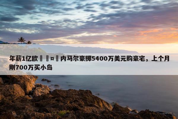 年薪1亿欧🤑内马尔豪掷5400万美元购豪宅，上个月刚700万买小岛