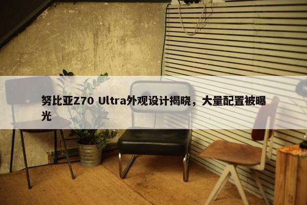 努比亚Z70 Ultra外观设计揭晓，大量配置被曝光