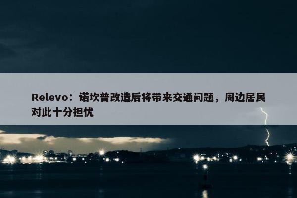 Relevo：诺坎普改造后将带来交通问题，周边居民对此十分担忧