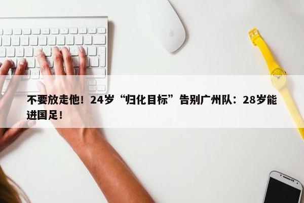 不要放走他！24岁“归化目标”告别广州队：28岁能进国足！