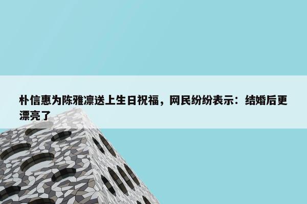 朴信惠为陈雅凛送上生日祝福，网民纷纷表示：结婚后更漂亮了