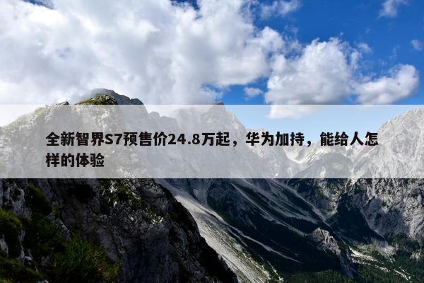 全新智界S7预售价24.8万起，华为加持，能给人怎样的体验